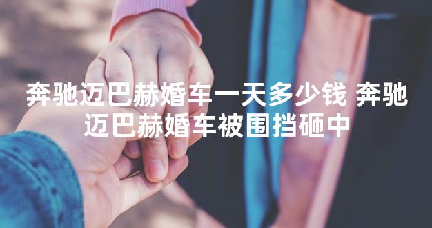 奔驰迈巴赫婚车一天多少钱 奔驰迈巴赫婚车被围挡砸